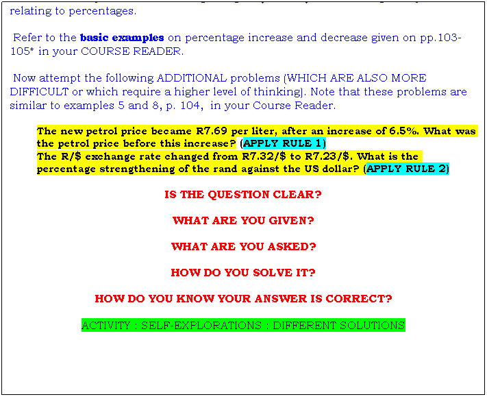 Text Box: Once you have achieved a basic idea of what percentages are about, you have to master a few important and critical principles (or rules) when dealing with problems relating to percentages.
 Refer to the basic examples on percentage increase and decrease given on pp.103-105* in your COURSE READER.
 Now attempt the following ADDITIONAL problems (WHICH ARE ALSO MORE DIFFICULT or which require a higher level of thinking). Note that these problems are similar to examples 5 and 8, p. 104,  in your Course Reader.
The new petrol price became R7.69 per liter, after an increase of 6.5%. What was the petrol price before this increase? (APPLY RULE 1)
The R/$ exchange rate changed from R7.32/$ to R7.23/$. What is the percentage strengthening of the rand against the US dollar? (APPLY RULE 2)
IS THE QUESTION CLEAR?
WHAT ARE YOU GIVEN?
WHAT ARE YOU ASKED?
HOW DO YOU SOLVE IT?
HOW DO YOU KNOW YOUR ANSWER IS CORRECT?
ACTIVITY : SELF-EXPLORATIONS : DIFFERENT SOLUTIONS

 
 
 
 
